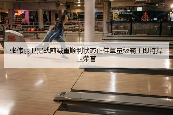 张伟丽卫冕战前减重顺利状态正佳草量级霸主即将捍卫荣誉