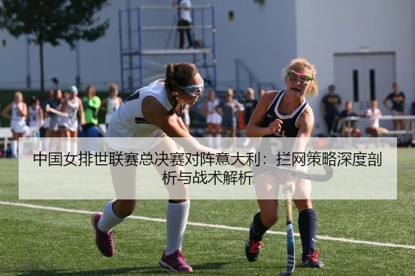 中国女排世联赛总决赛对阵意大利：拦网策略深度剖析与战术解析